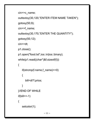 ~ 11 ~ 
cin>>c_name; outtextxy(30,120,"ENTER ITEM NAME TAKEN"); gotoxy(50,9); cin>>f_name; outtextxy(30,170,"ENTER THE QUANTITY"); gotoxy(50,12); cin>>dt; p1.close(); p1.open("food.txt",ios::in|ios::binary); while(p1.read((char*)&f,sizeof(f))) { if(strcmp(f.name,f_name)==0) { bill=dt*f.price; } }//END OF WHILE if(bill==-1) { setcolor(1);  
