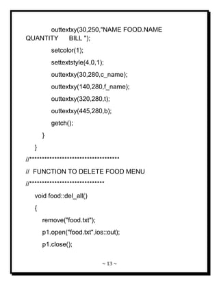 ~ 13 ~ 
outtextxy(30,250,"NAME FOOD.NAME QUANTITY BILL "); setcolor(1); settextstyle(4,0,1); outtextxy(30,280,c_name); outtextxy(140,280,f_name); outtextxy(320,280,t); outtextxy(445,280,b); getch(); } } //************************************ // FUNCTION TO DELETE FOOD MENU //****************************** void food::del_all() { remove("food.txt"); p1.open("food.txt",ios::out); p1.close();  