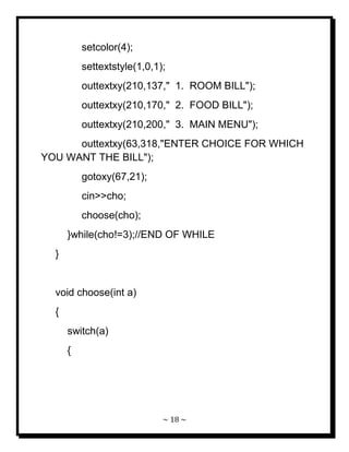~ 18 ~ 
setcolor(4); settextstyle(1,0,1); outtextxy(210,137," 1. ROOM BILL"); outtextxy(210,170," 2. FOOD BILL"); outtextxy(210,200," 3. MAIN MENU"); outtextxy(63,318,"ENTER CHOICE FOR WHICH YOU WANT THE BILL"); gotoxy(67,21); cin>>cho; choose(cho); }while(cho!=3);//END OF WHILE } void choose(int a) { switch(a) {  