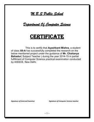 ~ 1 ~ 
M.B.S Public School Department Of Computer Science CERTIFICATE This is to certify that Ayashkant Mishra, a student of class XII-A has successfully completed the research on the below mentioned project under the guidance of Mr. Chaitanya Bahadur( Subject Teacher ) during the year 2014-15 in partial fulfillment of Computer Science practical examination conducted by AISSCE, New Delhi. Signature of External Examiner Signature of Computer Science teacher  