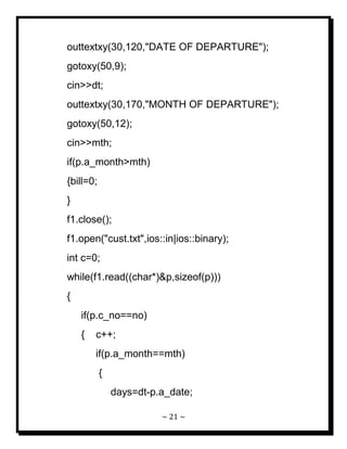 ~ 21 ~ 
outtextxy(30,120,"DATE OF DEPARTURE"); gotoxy(50,9); cin>>dt; outtextxy(30,170,"MONTH OF DEPARTURE"); gotoxy(50,12); cin>>mth; if(p.a_month>mth) {bill=0; } f1.close(); f1.open("cust.txt",ios::in|ios::binary); int c=0; while(f1.read((char*)&p,sizeof(p))) { if(p.c_no==no) { c++; if(p.a_month==mth) { days=dt-p.a_date;  