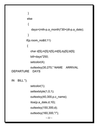 ~ 22 ~ 
} else { days=(mth-p.a_month)*30+(dt-p.a_date); } if(p.room_no<11) { char d[5],m[5],h[5],mt[5],dy[5],bl[5]; bill=days*250; setcolor(4); outtextxy(30,270," NAME ARRIVAL DEPARTURE DAYS IN BILL "); setcolor(1); settextstyle(1,0,1); outtextxy(40,300,p.c_name); itoa(p.a_date,d,10); outtextxy(150,300,d); 
outtextxy(160,300,"/");  