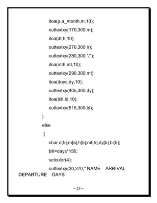~ 23 ~ 
itoa(p.a_month,m,10); outtextxy(170,300,m); itoa(dt,h,10); outtextxy(270,300,h); outtextxy(280,300,"/"); itoa(mth,mt,10); outtextxy(290,300,mt); itoa(days,dy,10); outtextxy(405,300,dy); itoa(bill,bl,10); outtextxy(515,300,bl); } else { char d[5],m[5],h[5],mt[5],dy[5],bl[5]; bill=days*150; setcolor(4); 
outtextxy(30,270," NAME ARRIVAL DEPARTURE DAYS  