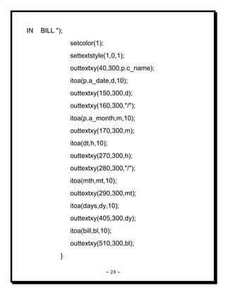 ~ 24 ~ 
IN BILL "); setcolor(1); settextstyle(1,0,1); outtextxy(40,300,p.c_name); itoa(p.a_date,d,10); outtextxy(150,300,d); outtextxy(160,300,"/"); itoa(p.a_month,m,10); outtextxy(170,300,m); itoa(dt,h,10); outtextxy(270,300,h); outtextxy(280,300,"/"); itoa(mth,mt,10); outtextxy(290,300,mt); itoa(days,dy,10); outtextxy(405,300,dy); itoa(bill,bl,10); outtextxy(510,300,bl); }  