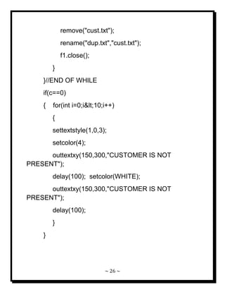 ~ 26 ~ 
remove("cust.txt"); rename("dup.txt","cust.txt"); f1.close(); } }//END OF WHILE if(c==0) { for(int i=0;i<10;i++) { settextstyle(1,0,3); setcolor(4); outtextxy(150,300,"CUSTOMER IS NOT PRESENT"); delay(100); setcolor(WHITE); outtextxy(150,300,"CUSTOMER IS NOT PRESENT"); delay(100); } } 
 