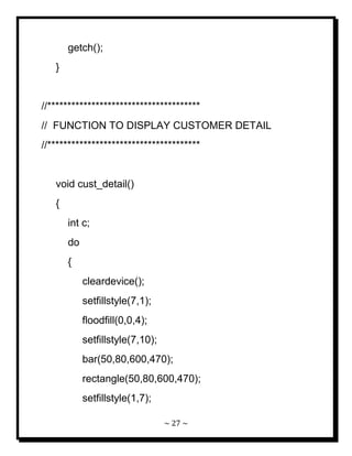 ~ 27 ~ 
getch(); } //************************************** // FUNCTION TO DISPLAY CUSTOMER DETAIL //************************************** void cust_detail() { int c; do { cleardevice(); setfillstyle(7,1); floodfill(0,0,4); setfillstyle(7,10); bar(50,80,600,470); rectangle(50,80,600,470); setfillstyle(1,7);  