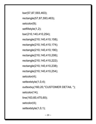 ~ 28 ~ 
bar(57,87,593,463); rectangle(57,87,593,463); setcolor(9); setfillstyle(1,2); bar(210,140,410,254); rectangle(210,140,410,158); rectangle(210,140,410,174); rectangle(210,140,410,190); rectangle(210,140,410,206); rectangle(210,140,410,222); rectangle(210,140,410,238); rectangle(210,140,410,254); setcolor(4); settextstyle(1,0,4); outtextxy(160,20,"CUSTOMER DETAIL "); setcolor(14); line(163,60,475,60); setcolor(4); settextstyle(1,0,1);  