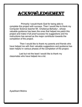 ~ 2 ~ 
ACKNOWLEDGEMENT Primarily I would thank God for being able to complete this project with success. Then I would like to thank my Computer Science teacher Mr. Chaitanya Bahadur , whose valuable guidance has been the ones that helped me patch this project and make it full proof success his suggestions and his instructions has served as the major contributor towards the completion of the project. Then I would like to thank my parents and friends who have helped me with their valuable suggestions and guidance has been helpful in various phases of the completion of the project. Last but not the least I would like to thank my classmates who have helped me a lot. Ayashkant Mishra 
 