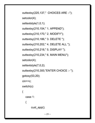 ~ 29 ~ 
outtextxy(225,137," CHOICES ARE :-"); setcolor(4); settextstyle(1,0,1); outtextxy(210,154," 1. APPEND"); outtextxy(210,170," 2. MODIFY"); outtextxy(210,186," 3. DELETE "); outtextxy(210,202," 4. DELETE ALL "); outtextxy(210,218," 5. DISPLAY "); outtextxy(210,234," 6. MAIN MENU"); setcolor(4); settextstyle(7,0,2); outtextxy(210,300,"ENTER CHOICE :- "); gotoxy(53,20); cin>>c; switch(c) { case 1: { cust_app();  
