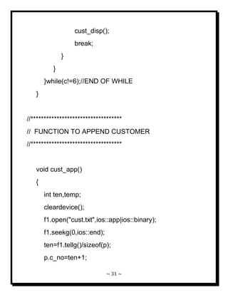 ~ 31 ~ 
cust_disp(); break; } } }while(c!=6);//END OF WHILE } //*********************************** // FUNCTION TO APPEND CUSTOMER //*********************************** void cust_app() { int ten,temp; cleardevice(); f1.open("cust.txt",ios::app|ios::binary); f1.seekg(0,ios::end); ten=f1.tellg()/sizeof(p); p.c_no=ten+1;  
