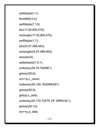 ~ 32 ~ 
setfillstyle(7,1); floodfill(0,0,4); setfillstyle(7,10); bar(17,50,605,470); rectangle(17,50,605,470); setfillstyle(1,7); bar(24,57,598,463); rectangle(24,57,598,463); setcolor(4); settextstyle(7,0,1); outtextxy(30,70,"NAME"); gotoxy(50,6); cin>>p.c_name; outtextxy(30,120,"ADDRESS"); gotoxy(50,9); gets(p.c_add); outtextxy(30,170,"DATE OF ARRIVAL"); gotoxy(50,12); cin>>p.a_date;  