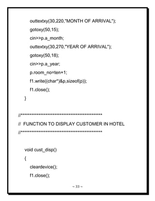 ~ 33 ~ 
outtextxy(30,220,"MONTH OF ARRIVAL"); gotoxy(50,15); cin>>p.a_month; outtextxy(30,270,"YEAR OF ARRIVAL"); gotoxy(50,18); cin>>p.a_year; p.room_no=ten+1; f1.write((char*)&p,sizeof(p)); f1.close(); } //********************************************** // FUNCTION TO DISPLAY CUSTOMER IN HOTEL //********************************************** void cust_disp() { cleardevice(); f1.close();  