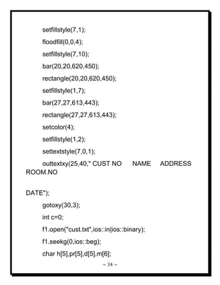 ~ 34 ~ 
setfillstyle(7,1); floodfill(0,0,4); setfillstyle(7,10); bar(20,20,620,450); rectangle(20,20,620,450); setfillstyle(1,7); bar(27,27,613,443); rectangle(27,27,613,443); setcolor(4); setfillstyle(1,2); settextstyle(7,0,1); outtextxy(25,40," CUST NO NAME ADDRESS ROOM.NO DATE"); gotoxy(30,3); int c=0; f1.open("cust.txt",ios::in|ios::binary); f1.seekg(0,ios::beg); 
char h[5],pr[5],d[5],m[6];  