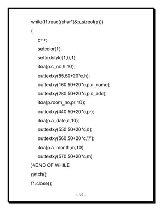 ~ 35 ~ 
while(f1.read((char*)&p,sizeof(p))) { c++; setcolor(1); settextstyle(1,0,1); itoa(p.c_no,h,10); outtextxy(55,50+20*c,h); outtextxy(160,50+20*c,p.c_name); outtextxy(280,50+20*c,p.c_add); itoa(p.room_no,pr,10); outtextxy(440,50+20*c,pr); itoa(p.a_date,d,10); outtextxy(550,50+20*c,d); outtextxy(560,50+20*c,"/"); itoa(p.a_month,m,10); outtextxy(570,50+20*c,m); }//END OF WHILE getch(); f1.close();  