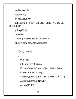 ~ 37 ~ 
setfillstyle(1,2); setcolor(4); int no;//,count=0; outtextxy(30,42,"ENTER CUSTOMER NO TO BE MODIFIED"); gotoxy(65,4); cin>>no; f1.open("cust.txt",ios::in|ios::binary); while(f1.read((char*)&p,sizeof(p))) { if(p.c_no==no) { f1.close(); int num=sizeof(p)*(no-1); f1.open("cust.txt",ios::out|ios::ate|ios::binary); f1.seekp(num,ios::beg); outtextxy(30,110,"ENTER NEW RECORD "); outtextxy(30,150,"NAME"); gotoxy(30,11);  