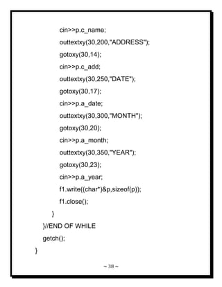 ~ 38 ~ 
cin>>p.c_name; outtextxy(30,200,"ADDRESS"); gotoxy(30,14); cin>>p.c_add; outtextxy(30,250,"DATE"); gotoxy(30,17); cin>>p.a_date; outtextxy(30,300,"MONTH"); gotoxy(30,20); cin>>p.a_month; outtextxy(30,350,"YEAR"); gotoxy(30,23); cin>>p.a_year; f1.write((char*)&p,sizeof(p)); f1.close(); } }//END OF WHILE getch(); }  