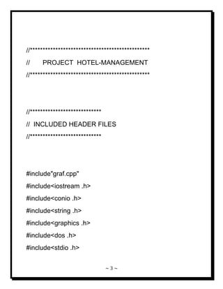 ~ 3 ~ 
//*********************************************** // PROJECT HOTEL-MANAGEMENT //*********************************************** //**************************** // INCLUDED HEADER FILES //**************************** #include"graf.cpp" #include<iostream .h> #include<conio .h> #include<string .h> #include<graphics .h> #include<dos .h> #include<stdio .h>  