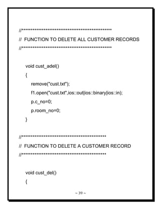 ~ 39 ~ 
//************************************************* // FUNCTION TO DELETE ALL CUSTOMER RECORDS //************************************************* void cust_adel() { remove("cust.txt"); f1.open("cust.txt",ios::out|ios::binary|ios::in); p.c_no=0; p.room_no=0; } //********************************************** // FUNCTION TO DELETE A CUSTOMER RECORD //********************************************** void cust_del() {  