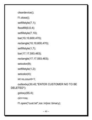 ~ 40 ~ 
cleardevice(); f1.close(); setfillstyle(7,1); floodfill(0,0,4); setfillstyle(7,10); bar(10,10,600,470); rectangle(10,10,600,470); setfillstyle(1,7); bar(17,17,593,463); rectangle(17,17,593,463); setcolor(9); setfillstyle(1,2); setcolor(4); int no,count=1; outtextxy(30,42,"ENTER CUSTOMER NO TO BE DELETED"); gotoxy(65,4); cin>>no; f1.open("cust.txt",ios::in|ios::binary);  