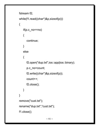 ~ 41 ~ 
fstream f2; while(f1.read((char*)&p,sizeof(p))) { if(p.c_no==no) { continue; } else { f2.open("dup.txt",ios::app|ios::binary); p.c_no=count; f2.write((char*)&p,sizeof(p)); count++; f2.close(); } } remove("cust.txt"); rename("dup.txt","cust.txt"); f1.close();  