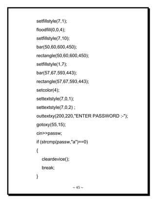 ~ 45 ~ 
setfillstyle(7,1); floodfill(0,0,4); setfillstyle(7,10); bar(50,60,600,450); rectangle(50,60,600,450); setfillstyle(1,7); bar(57,67,593,443); rectangle(57,67,593,443); setcolor(4); settextstyle(7,0,1); settextstyle(7,0,2) ; outtextxy(200,220,"ENTER PASSWORD :-"); gotoxy(55,15); cin>>passw; if (strcmp(passw,"a")==0) { cleardevice(); break; }  
