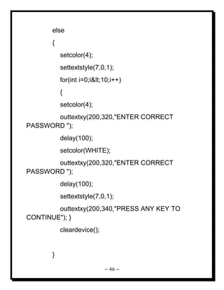 ~ 46 ~ 
else { setcolor(4); settextstyle(7,0,1); for(int i=0;i<10;i++) { setcolor(4); outtextxy(200,320,"ENTER CORRECT PASSWORD "); delay(100); setcolor(WHITE); outtextxy(200,320,"ENTER CORRECT PASSWORD "); delay(100); settextstyle(7,0,1); outtextxy(200,340,"PRESS ANY KEY TO CONTINUE"); } cleardevice(); }  
