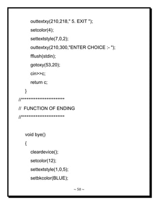 ~ 50 ~ 
outtextxy(210,218," 5. EXIT "); setcolor(4); settextstyle(7,0,2); outtextxy(210,300,"ENTER CHOICE :- "); fflush(stdin); gotoxy(53,20); cin>>c; return c; } //************************ // FUNCTION OF ENDING //************************ void bye() { cleardevice(); setcolor(12); settextstyle(1,0,5); setbkcolor(BLUE);  