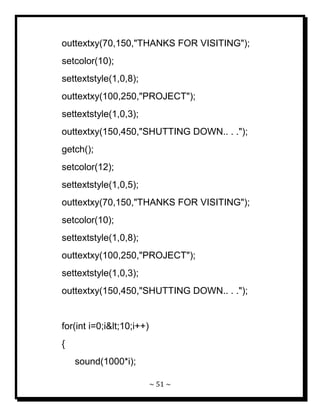 ~ 51 ~ 
outtextxy(70,150,"THANKS FOR VISITING"); setcolor(10); settextstyle(1,0,8); outtextxy(100,250,"PROJECT"); settextstyle(1,0,3); outtextxy(150,450,"SHUTTING DOWN.. . ."); getch(); setcolor(12); settextstyle(1,0,5); outtextxy(70,150,"THANKS FOR VISITING"); setcolor(10); settextstyle(1,0,8); outtextxy(100,250,"PROJECT"); settextstyle(1,0,3); outtextxy(150,450,"SHUTTING DOWN.. . ."); for(int i=0;i<10;i++) { sound(1000*i);  