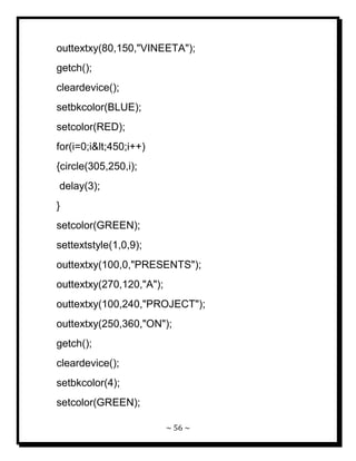 ~ 56 ~ 
outtextxy(80,150,"VINEETA"); getch(); cleardevice(); setbkcolor(BLUE); setcolor(RED); for(i=0;i<450;i++) {circle(305,250,i); delay(3); } setcolor(GREEN); settextstyle(1,0,9); outtextxy(100,0,"PRESENTS"); outtextxy(270,120,"A"); outtextxy(100,240,"PROJECT"); outtextxy(250,360,"ON"); getch(); cleardevice(); setbkcolor(4); setcolor(GREEN);  