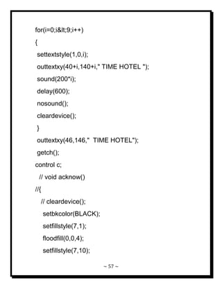 ~ 57 ~ 
for(i=0;i<9;i++) { settextstyle(1,0,i); outtextxy(40+i,140+i," TIME HOTEL "); sound(200*i); delay(600); nosound(); cleardevice(); } outtextxy(46,146," TIME HOTEL"); getch(); control c; // void acknow() //{ // cleardevice(); setbkcolor(BLACK); setfillstyle(7,1); floodfill(0,0,4); setfillstyle(7,10);  
