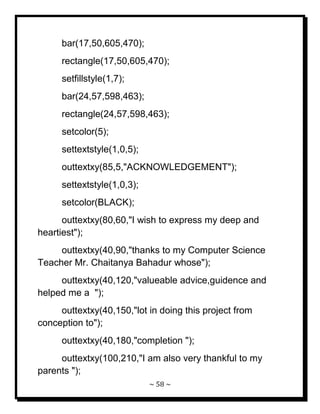 ~ 58 ~ 
bar(17,50,605,470); rectangle(17,50,605,470); setfillstyle(1,7); bar(24,57,598,463); rectangle(24,57,598,463); setcolor(5); settextstyle(1,0,5); outtextxy(85,5,"ACKNOWLEDGEMENT"); settextstyle(1,0,3); setcolor(BLACK); outtextxy(80,60,"I wish to express my deep and heartiest"); outtextxy(40,90,"thanks to my Computer Science Teacher Mr. Chaitanya Bahadur whose"); outtextxy(40,120,"valueable advice,guidence and helped me a "); outtextxy(40,150,"lot in doing this project from conception to"); outtextxy(40,180,"completion "); 
outtextxy(100,210,"I am also very thankful to my parents ");  