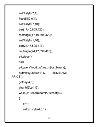 ~ 6 ~ 
setfillstyle(7,1); floodfill(0,0,4); setfillstyle(7,10); bar(17,40,605,420); rectangle(17,40,605,420); setfillstyle(1,10); bar(24,47,598,413); rectangle(24,47,598,413); p1.close(); c=0; p1.open("food.txt",ios::in|ios::binary); outtextxy(30,50,"S.N. ITEM NAME PRICE"); gotoxy(4,5); char h[5],pr[15]; while(p1.read((char*)&f,sizeof(f))) { c++; settextstyle(4,0,1);  