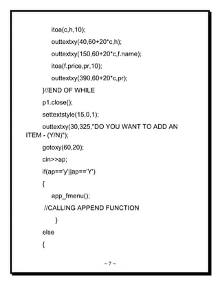 ~ 7 ~ 
itoa(c,h,10); outtextxy(40,60+20*c,h); outtextxy(150,60+20*c,f.name); itoa(f.price,pr,10); outtextxy(390,60+20*c,pr); }//END OF WHILE p1.close(); settextstyle(15,0,1); outtextxy(30,325,"DO YOU WANT TO ADD AN ITEM - (Y/N)"); gotoxy(60,20); cin>>ap; if(ap=='y'||ap=='Y') { app_fmenu(); //CALLING APPEND FUNCTION } else {  