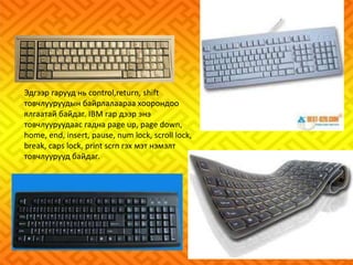 Эдгээр гарууд нь control,return, shift 
товчлууруудын байрлалаараа хоорондоо 
ялгаатай байдаг. IBM гар дээр энэ 
товчлууруудаас гадна page up, page down, 
home, end, insert, pause, num lock, scroll lock, 
break, caps lock, print scrn гэх мэт нэмэлт 
товчлуурууд байдаг. 
 