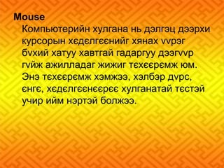 Mouse 
Компьютерийн хулгана нь дэлгэц дээрхи 
курсорын хєдєлгєєнийг хянах vvрэг 
бvхий хатуу хавтгай гадаргуу дээгvvр 
гvйж ажилладаг жижиг тєхєєрємж юм. 
Энэ тєхєєрємж хэмжээ, хэлбэр дvрс, 
єнгє, хєдєлгєєнєєрєє хулганатай тєстэй 
учир ийм нэртэй болжээ. 
 