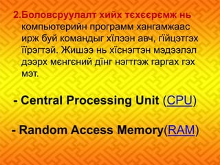 2.Боловсруулалт хийх тєхєєрємж нь 
компьютерийн программ хангамжаас 
ирж буй командыг хїлээн авч, гїйцэтгэх 
їїрэгтэй. Жишээ нь хїснэгтэн мэдээлэл 
дээрх мєнгєний дїнг нэгтгэж гаргах гэх 
мэт. 
- Central Processing Unit (CPU) 
- Random Access Memory(RAM) 
 