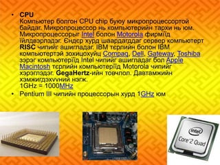 • CPU 
Компьютер болгон CPU chip буюу микропроцессортой 
байдаг. Микропроцессор нь компьютерийн тархи нь юм. 
Микропроцессорыг Intel болон Motorola фирмїїд 
їйлдвэрлэдэг. Єндєр хурд шаардагддаг сервер компьютерт 
RISC чипийг ашигладаг. IBM тєрлийн болон IBM 
компьютертэй зохицохуйц Compaq, Dell, Gateway, Toshiba 
зэрэг компьютерїїд Intel чипийг ашигладаг бол Apple 
Macintosh тєрлийн компьютерїїд Motorola чипийг 
хэрэглэдэг. GegaHertz-ийн товчлол. Давтамжийн 
хэмжигдэхvvний нэгж. 
1GHz = 1000MHz 
• Pentium III чипийн процессорын хурд 1GHz юм 
 