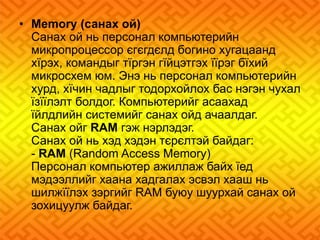 • Memory (санах ой) 
Санах ой нь персонал компьютерийн 
микропроцессор єгєгдєлд богино хугацаанд 
хїрэх, командыг тїргэн гїйцэтгэх їїрэг бїхий 
микросхем юм. Энэ нь персонал компьютерийн 
хурд, хїчин чадлыг тодорхойлох бас нэгэн чухал 
їзїїлэлт болдог. Компьютерийг асаахад 
їйлдлийн системийг санах ойд ачаалдаг. 
Санах ойг RAM гэж нэрлэдэг. 
Санах ой нь хэд хэдэн тєрєлтэй байдаг: 
- RAM (Random Access Memory) 
Персонал компьютер ажиллаж байх їед 
мэдээллийг хаана хадгалах эсвэл хааш нь 
шилжїїлэх зэргийг RAM буюу шуурхай санах ой 
зохицуулж байдаг. 
 