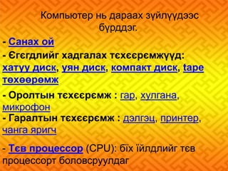 Компьютер нь дараах зүйлүүдээс 
бүрддэг. 
- Санах ой 
- Єгєгдлийг хадгалах тєхєєрємжүүд: 
хатуу диск, уян диск, компакт диск, tape 
төхөөрөмж 
- Оролтын тєхєєрємж : гар, хулгана, 
микрофон 
- Гаралтын тєхєєрємж : дэлгэц, принтер, 
чанга яригч 
- Тєв процессор (CPU): бїх їйлдлийг тєв 
процессорт боловсруулдаг 
 