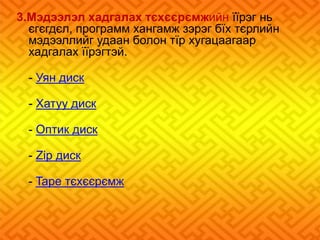 3.Мэдээлэл хадгалах тєхєєрємжийн їїрэг нь 
єгєгдєл, программ хангамж зэрэг бїх тєрлийн 
мэдээллийг удаан болон тїр хугацаагаар 
хадгалах їїрэгтэй. 
- Уян диск 
- Хатуу диск 
- Оптик диск 
- Zip диск 
- Tape тєхєєрємж 
 