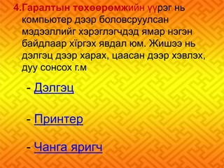 4.Гаралтын төхөөрөмжийн үүрэг нь 
компьютер дээр боловсруулсан 
мэдээллийг хэрэглэгчдэд ямар нэгэн 
байдлаар хїргэх явдал юм. Жишээ нь 
дэлгэц дээр харах, цаасан дээр хэвлэх, 
дуу сонсох г.м 
- Дэлгэц 
- Принтер 
- Чанга яригч 
 