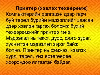 Принтер (хэвлэх төхөөрөмж) 
Компьютерийн дэлгэцэн дээр гарч 
буй төрөл бүрийн мэдээллийг цаасан 
дээр хэвлэн гаргах боломж бүхий 
төхөөрөмжийг принтер гэнэ. 
Мэдээлэл нь текст, дүрс, фото зураг, 
хүснэгтэн мэдээлэл зэрэг байж 
болно. Принтер нь хэмжээ, хэвлэх 
хурд, төрөл, үнэ өртөгөөрөө 
хоорондоо ялгаатай байдаг. 
 
