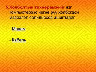 5.Холболтын төхөөрөмжийг нэг 
компьютерээс нөгөө рүү холбогдон 
мэдээлэл солилцоход ашигладаг. 
- Модем 
- Кабель 
 