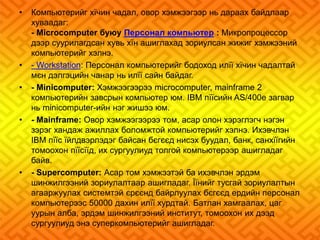 • Компьютерийг хїчин чадал, овор хэмжээгээр нь дараах байдлаар 
хуваадаг: 
- Microcomputer буюу Персонал компьютер : Микропроцессор 
дээр суурилагдсан хувь хїн ашиглахад зориулсан жижиг хэмжээний 
компьютерийг хэлнэ. 
• - Workstation: Персонал компьютерийг бодоход илїї хїчин чадалтай 
мєн дэлгэцийн чанар нь илїї сайн байдаг. 
• - Minicomputer: Хэмжээгээрээ microcomputer, mainframe 2 
компьютерийн завсрын компьютер юм. IBM пїїсийн AS/400e загвар 
нь minicomputer-ийн нэг жишээ юм. 
• - Mainframe: Овор хэмжээгээрээ том, асар олон хэрэглэгч нэгэн 
зэрэг хандаж ажиллах боломжтой компьютерийг хэлнэ. Ихэвчлэн 
IBM пїїс їйлдвэрлэдэг байсан бєгєєд нисэх буудал, банк, санхїїгийн 
томоохон пїїсїїд, их сургуулиуд толгой компьютерээр ашигладаг 
байв. 
• - Supercomputer: Асар том хэмжээтэй ба ихэвчлэн эрдэм 
шинжилгээний зориулалтаар ашигладаг. Їїнийг тусгай зориулалтын 
агааржуулах системтэй єрєєнд байрлуулах бєгєєд ердийн персонал 
компьютерээс 50000 дахин илїї хурдтай. Батлан хамгаалах, цаг 
уурын алба, эрдэм шинжилгээний институт, томоохон их дээд 
сургуулиуд энэ суперкомпьютерийг ашигладаг. 
 