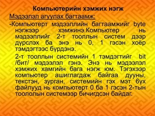 Компьютерийн хэмжих нэгж 
Мэдээлэл агуулах багтаамж: 
-Компьютерт мэдээллийн багтаамжийг bуtе 
нэгжээр хэмжинэ.Компьютер нь 
мэдээллийг 2-т тооллын систем дээр 
дүрслэх ба энэ нь 0, 1 гэсэн хоёр 
тэмдэгтээс бүрдэнэ. 
2-т тооллын системийн 1 тэмдэгтийг bit 
/бит/ мэдээлэл гэнэ. Энэ нь мэдээлэл 
хэмжих хамгийн бага нэгж юм. Тэгэхээр 
компьютер ашиглагдаж байгаа дууны, 
текстэн, зурган, системийн гэх мэт 6үх 
файлууд нь компьютерт 0 ба 1 гэсэн 2-тын 
тоололын системээр бичигдсэн байдаг. 
 