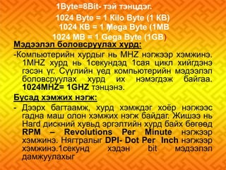 1Bуtе=8Bit- тэй тэнцдэг. 
1024 Вуtе = 1 Кilo Вуtе (1 КВ) 
1024 КВ = 1 Меgа Вуtе (1МВ 
) 
1024 МВ = 1 Gеgа Вуtе (1GВ) 
Мэдээлэл боловсруулах хурд: 
-Компьютерийн хурдыг нь МНZ нэгжээр хэмжинэ. 
1МНZ хурд нь 1секундэд 1сая цикл хийгдэнэ 
гэсэн үг. Сүүлийн үед компьютерийн мэдээлэл 
боловсруулах хурд их нэмэгдэж байгаа. 
1024МНZ= 1GHZ тэнцэнэ. 
Бусад хэмжих нэгж: 
- Дээрх багтаамж, хурд хэмждэг хоёр нэгжээс 
гадна маш олон хэмжих нэгж байдаг. Жишээ нь 
Нагd дискний хувьд эргэлтийн хурд байх бөгөөд 
RРМ – Revolutions Рег Мinute нэгжээр 
хэмжинэ. Нягтралыг DРI- Dot Рег Inch нэгжээр 
хэмжинэ.1секунд хэдэн bit мэдээлэл 
дамжуулахыг 
 