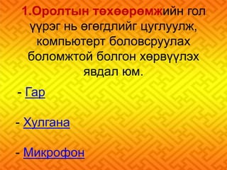 1.Оролтын төхөөрөмжийн гол 
үүрэг нь өгөгдлийг цуглуулж, 
компьютерт боловсруулах 
боломжтой болгон хөрвүүлэх 
явдал юм. 
- Гар 
- Хулгана 
- Микрофон 
 