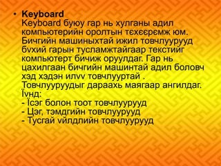 • Keyboard 
Keyboard буюу гар нь хулганы адил 
компьютерийн оролтын тєхєєрємж юм. 
Бичгийн машиныхтай ижил товчлуурууд 
бvхий гарын тусламжтайгаар текстийг 
компьютерт бичиж оруулдаг. Гар нь 
цахилгаан бичгийн машинтай адил боловч 
хэд хэдэн илvv товчлууртай . 
Товчлууруудыг дараахь маягаар ангилдаг. 
Їvнд: 
- Їсэг болон тоот товчлуурууд 
- Цэг, тэмдгийн товчлуурууд 
- Тусгай vйлдлийн товчлуурууд 
 