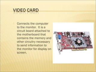  Connects the computer
to the monitor. It is a
circuit board attached to
the motherboard that
contains the memory and
other circuitry necessary
to send information to
the monitor for display on
screen.
 
