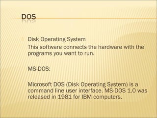  Disk Operating System
This software connects the hardware with the
programs you want to run.
MS-DOS:
Microsoft DOS (Disk Operating System) is a
command line user interface. MS-DOS 1.0 was
released in 1981 for IBM computers.
 